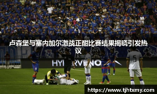 卢森堡与塞内加尔激战正酣比赛结果揭晓引发热议